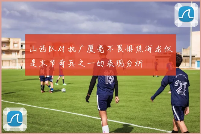 山西队对抗广厦毫不畏惧焦海龙仅是末节奇兵之一的表现分析