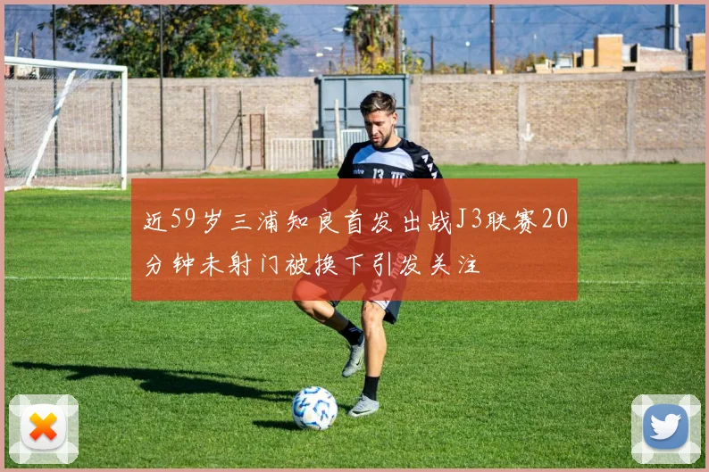 近59岁三浦知良首发出战J3联赛20分钟未射门被换下引发关注