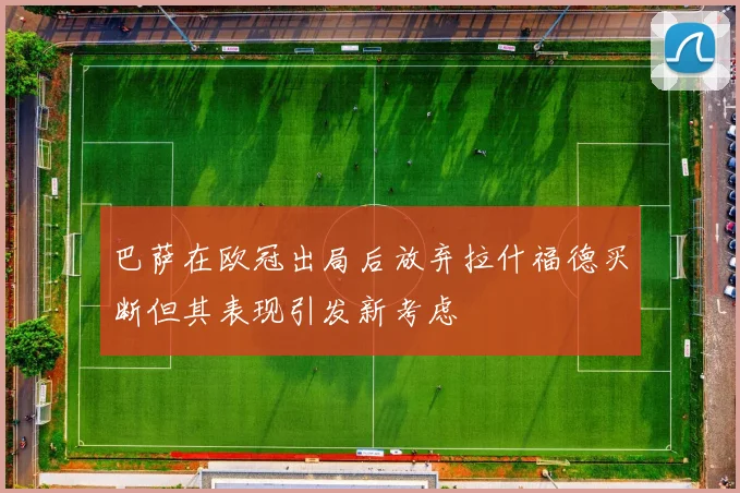 巴萨在欧冠出局后放弃拉什福德买断但其表现引发新考虑