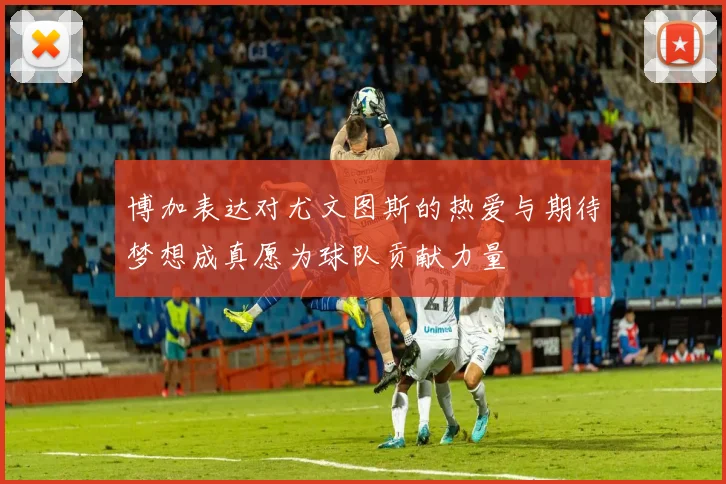 博加表达对尤文图斯的热爱与期待梦想成真愿为球队贡献力量