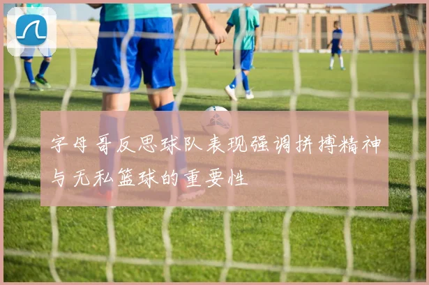 字母哥反思球队表现强调拼搏精神与无私篮球的重要性