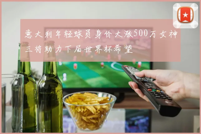 意大利年轻球员身价大涨500万女神三将助力下届世界杯希望