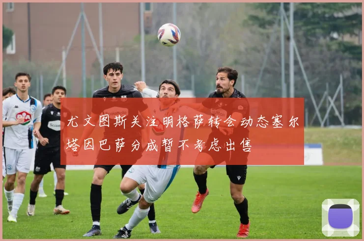 尤文图斯关注明格萨转会动态塞尔塔因巴萨分成暂不考虑出售