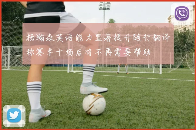杨瀚森英语能力显著提升随行翻译称赛季十场后将不再需要帮助