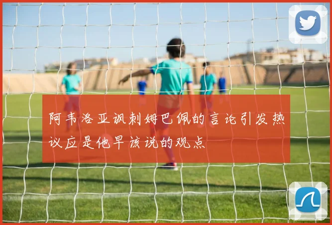 阿韦洛亚讽刺姆巴佩的言论引发热议应是他早该说的观点
