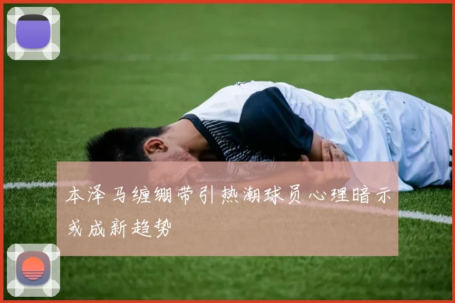 本泽马缠绷带引热潮球员心理暗示或成新趋势
