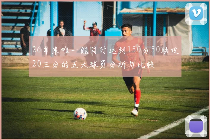 26年来唯一能同时达到150分50助攻20三分的五大球员分析与比较