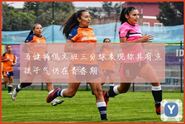 马健调侃文班三分球表现称其有点孩子气仍在青春期