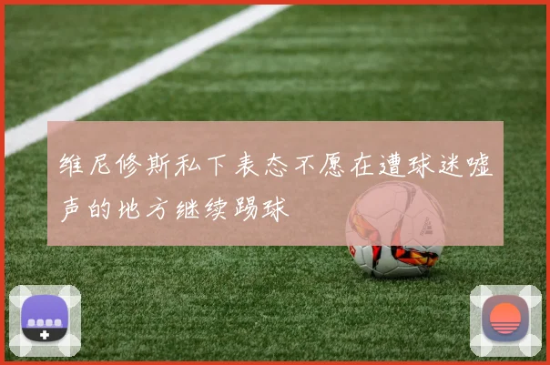 维尼修斯私下表态不愿在遭球迷嘘声的地方继续踢球