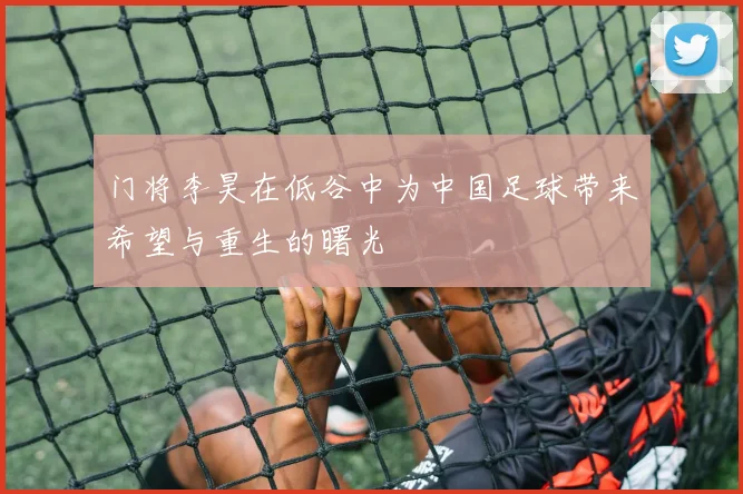 门将李昊在低谷中为中国足球带来希望与重生的曙光
