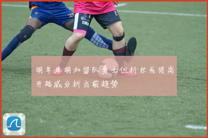 明年库明加留队勇士但科尔或将离开路威分析当前趋势