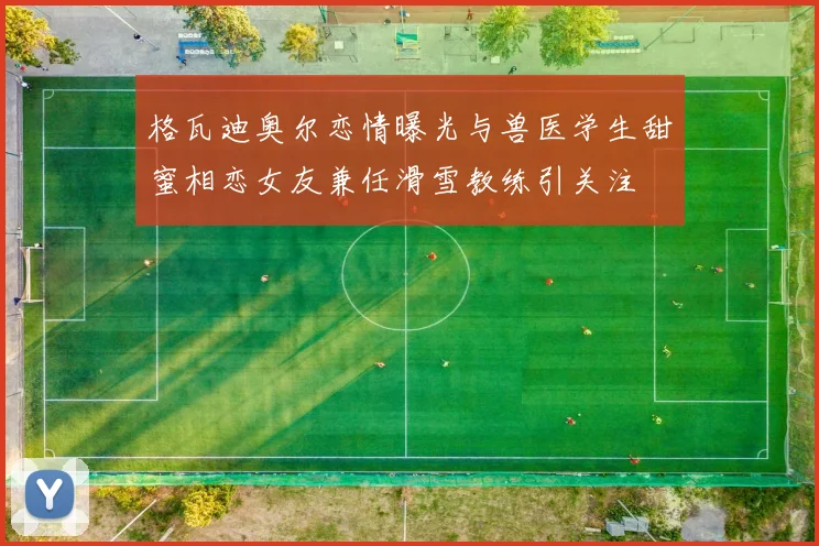 格瓦迪奥尔恋情曝光与兽医学生甜蜜相恋女友兼任滑雪教练引关注