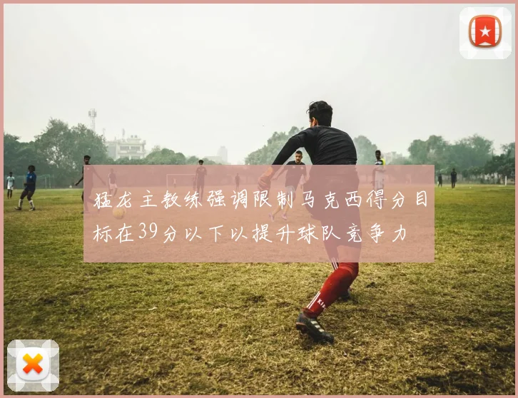猛龙主教练强调限制马克西得分目标在39分以下以提升球队竞争力