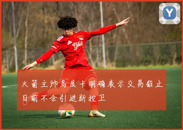 火箭主帅乌度卡明确表示交易截止日前不会引进新控卫