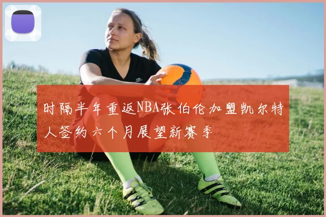 时隔半年重返NBA张伯伦加盟凯尔特人签约六个月展望新赛季