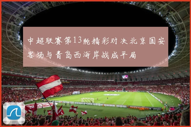 中超联赛第13轮精彩对决北京国安客场与青岛西海岸战成平局