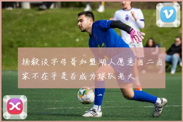 杨毅谈字母哥加盟湖人愿意当二当家不在乎是否成为球队老大